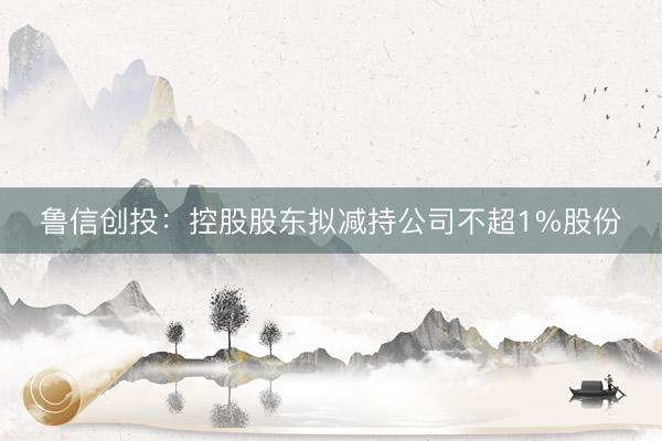 鲁信创投：控股股东拟减持公司不超1%股份