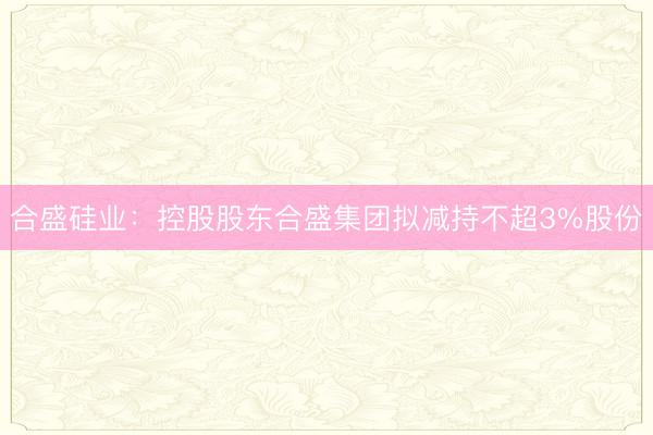 合盛硅业：控股股东合盛集团拟减持不超3%股份