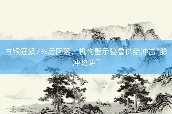 白银狂飙7%后回落，机构警示秘鲁供给冲击“脉冲陷阱”
