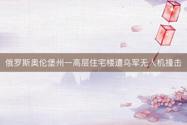 俄罗斯奥伦堡州一高层住宅楼遭乌军无人机撞击