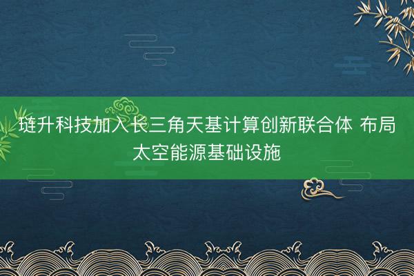 琏升科技加入长三角天基计算创新联合体 布局太空能源基础设施