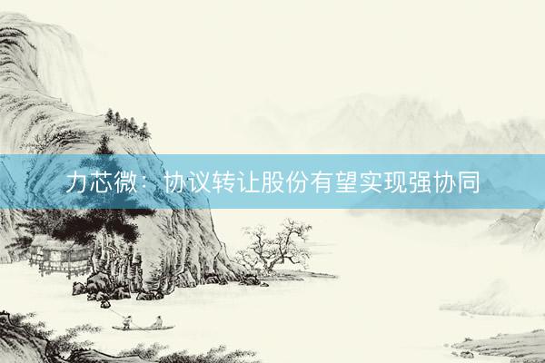 力芯微：协议转让股份有望实现强协同