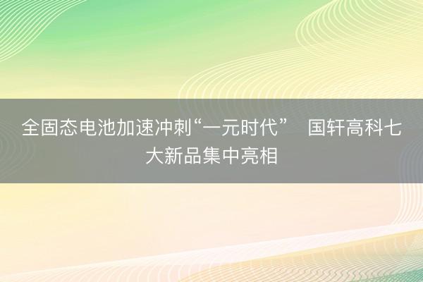 全固态电池加速冲刺“一元时代”   国轩高科七大新品集中亮相