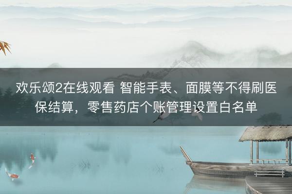 欢乐颂2在线观看 智能手表、面膜等不得刷医保结算，零售药店个账管理设置白名单