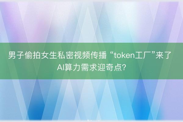 男子偷拍女生私密视频传播 “token工厂”来了 AI算力需求迎奇点？