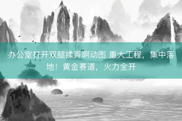 办公室打开双腿揉弄啊动图 重大工程，集中落地！黄金赛道，火力全开