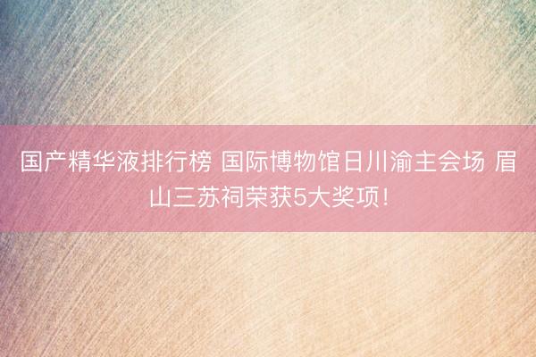 国产精华液排行榜 国际博物馆日川渝主会场 眉山三苏祠荣获5大奖项！