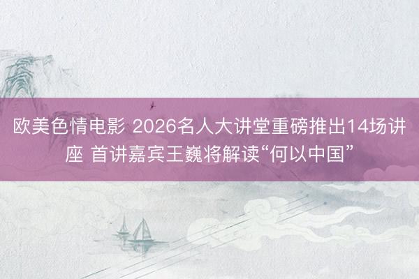 欧美色情电影 2026名人大讲堂重磅推出14场讲座 首讲嘉宾王巍将解读“何以中国”