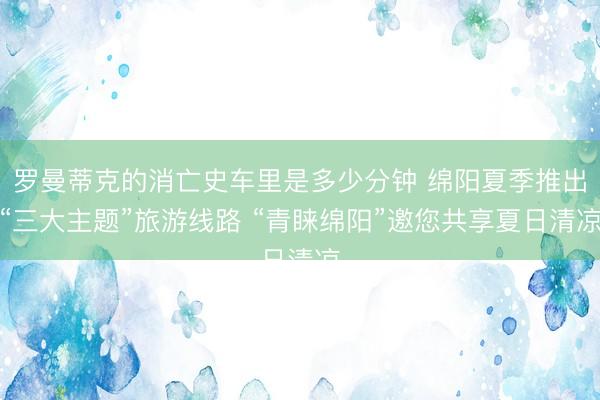 罗曼蒂克的消亡史车里是多少分钟 绵阳夏季推出“三大主题”旅游线路 “青睐绵阳”邀您共享夏日清凉