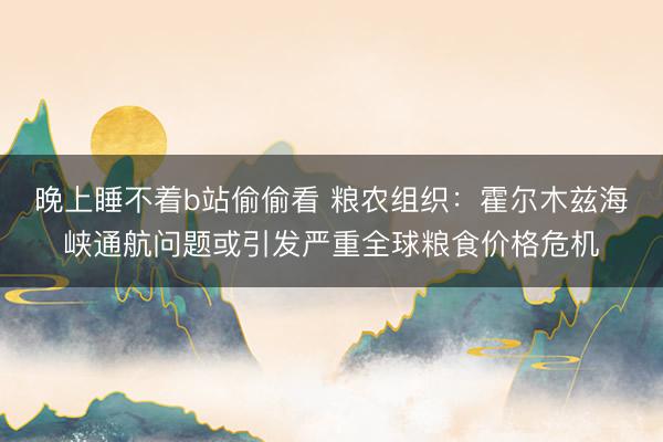 晚上睡不着b站偷偷看 粮农组织：霍尔木兹海峡通航问题或引发严重全球粮食价格危机