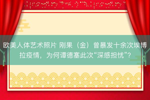 欧美人体艺术照片 刚果（金）曾暴发十余次埃博拉疫情，为何谭德塞此次“深感担忧”？