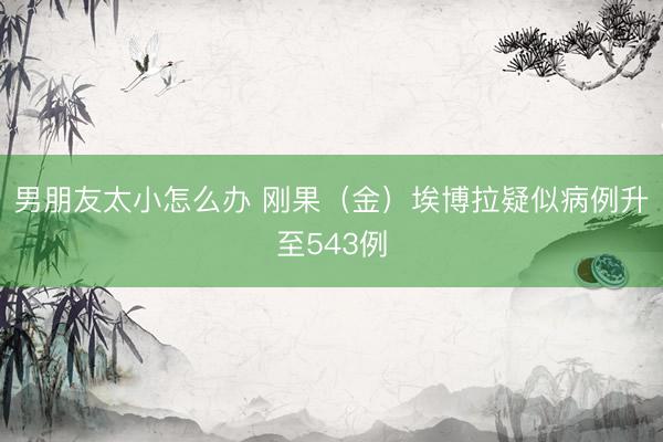 男朋友太小怎么办 刚果（金）埃博拉疑似病例升至543例