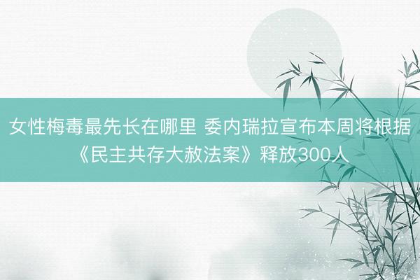 女性梅毒最先长在哪里 委内瑞拉宣布本周将根据《民主共存大赦法案》释放300人