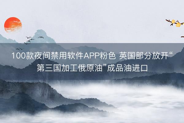 100款夜间禁用软件APP粉色 英国部分放开“第三国加工俄原油”成品油进口