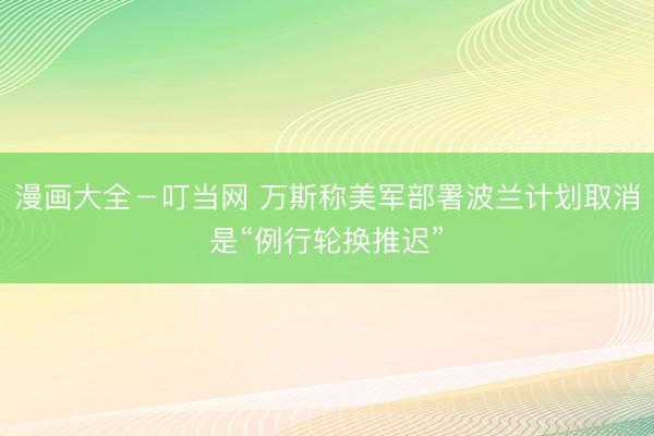 漫画大全-叮当网 万斯称美军部署波兰计划取消是“例行轮换推迟”