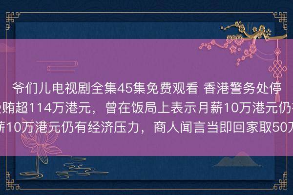 爷们儿电视剧全集45集免费观看 香港警务处停职总督察何兆东承认受贿超114万港元，曾在饭局上表示月薪10万港元仍有经济压力，商人闻言当即回家取50万现金赠予他