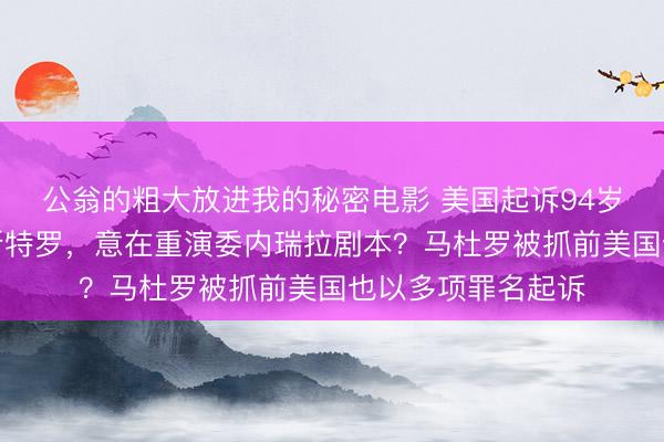 公翁的粗大放进我的秘密电影 美国起诉94岁古巴前领导人卡斯特罗，意在重演委内瑞拉剧本？马杜罗被抓前美国也以多项罪名起诉