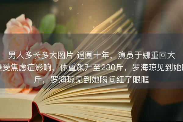 男人多长多大图片 退圈十年，演员于娜重回大众视野，自曝受焦虑症影响，体重飙升至230斤，罗海琼见到她瞬间红了眼眶