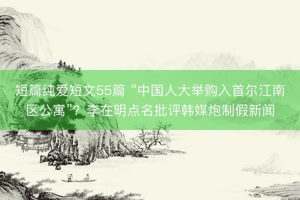 短篇纯爱短文55篇 “中国人大举购入首尔江南区公寓”？李在明点名批评韩媒炮制假新闻