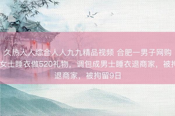 久热人人综合人人九九精品视频 合肥一男子网购719元女士睡衣做520礼物，调包成男士睡衣退商家，被拘留9日