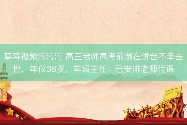 草莓视频污污污 高三老师高考前倒在讲台不幸去世，年仅36岁，年级主任：已安排老师代课