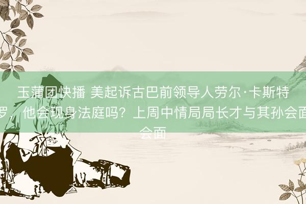 玉蒲团快播 美起诉古巴前领导人劳尔·卡斯特罗，他会现身法庭吗？上周中情局局长才与其孙会面