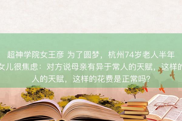 超神学院女王彦 为了圆梦，杭州74岁老人半年花了6万多元！女儿很焦虑：对方说母亲有异于常人的天赋，这样的花费是正常吗？