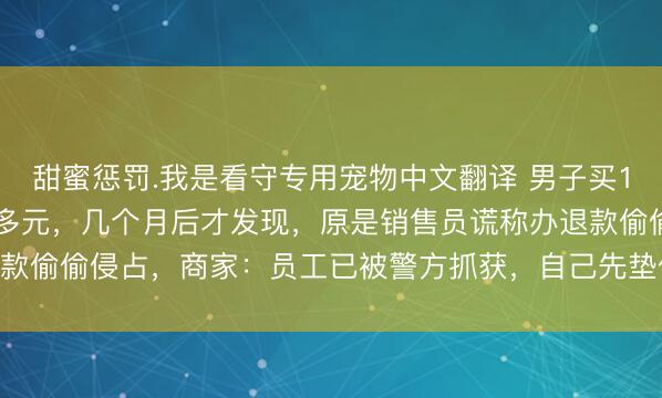 甜蜜惩罚.我是看守专用宠物中文翻译 男子买1万多元榴莲错付成11万多元，几个月后才发现，原是销售员谎称办退款偷偷侵占，商家：员工已被警方抓获，自己先垫付了10万余元给买家