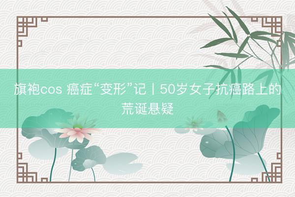 旗袍cos 癌症“变形”记丨50岁女子抗癌路上的荒诞悬疑