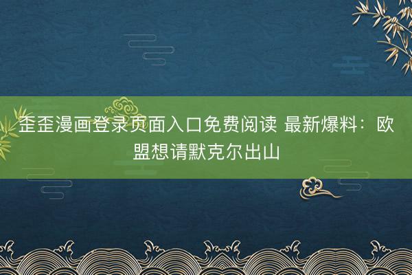 歪歪漫画登录页面入口免费阅读 最新爆料：欧盟想请默克尔出山
