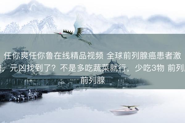 任你爽任你鲁在线精品视频 全球前列腺癌患者激增，元凶找到了？不是多吃蔬菜就行，少吃3物 前列腺