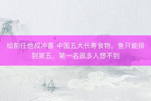给前任他叔冲喜 中国五大长寿食物，鱼只能排到第五，第一名很多人想不到