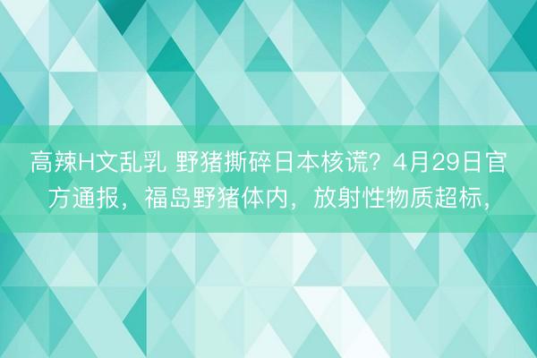 高辣H文乱乳 野猪撕碎日本核谎？4月29日官方通报，福岛野猪体内，放射性物质超标，