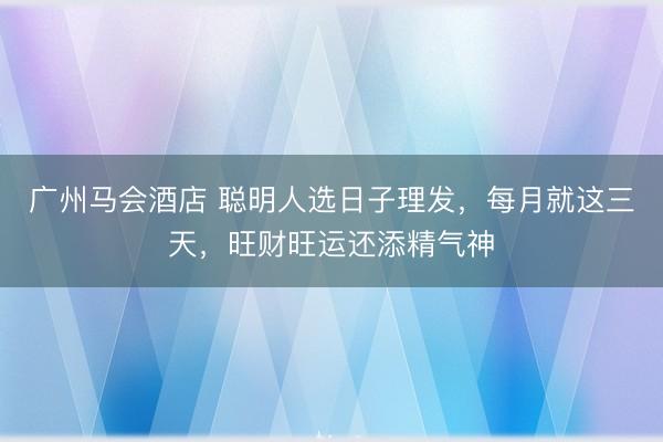 广州马会酒店 聪明人选日子理发，每月就这三天，旺财旺运还添精气神