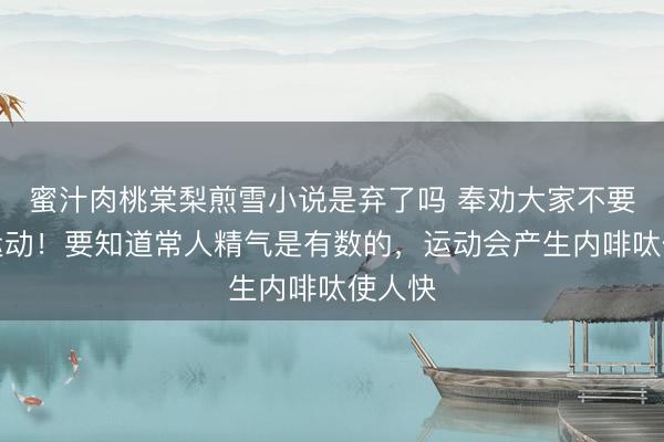 蜜汁肉桃棠梨煎雪小说是弃了吗 奉劝大家不要剧烈运动！要知道常人精气是有数的，运动会产生内啡呔使人快