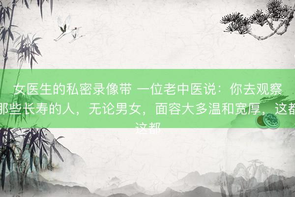 女医生的私密录像带 一位老中医说：你去观察那些长寿的人，无论男女，面容大多温和宽厚，这都