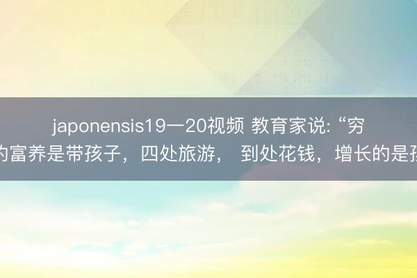 japonensis19一20视频 教育家说: “穷人的富养是带孩子，四处旅游， 到处花钱，增长的是孩子