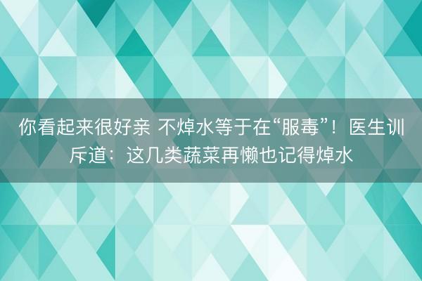 你看起来很好亲 不焯水等于在“服毒”！医生训斥道：这几类蔬菜再懒也记得焯水