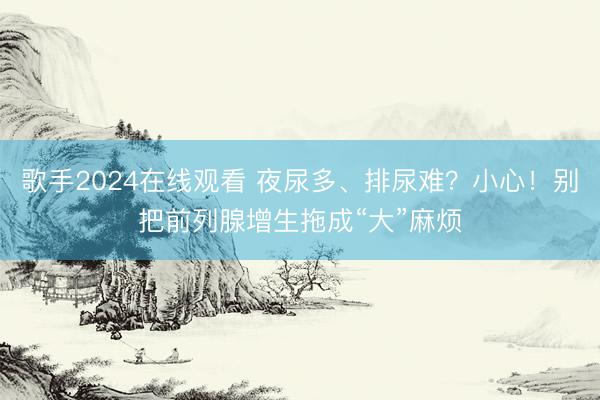 歌手2024在线观看 夜尿多、排尿难？小心！别把前列腺增生拖成“大”麻烦