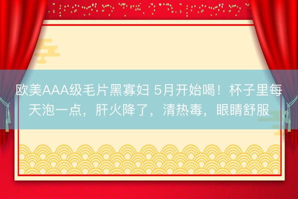 欧美AAA级毛片黑寡妇 5月开始喝！杯子里每天泡一点，肝火降了，清热毒，眼睛舒服