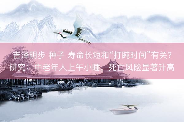 吉泽明步 种子 寿命长短和“打盹时间”有关？研究：中老年人上午小睡，死亡风险显著升高