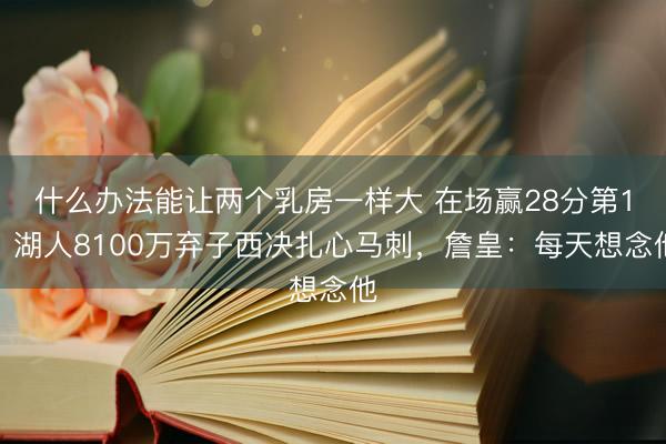 什么办法能让两个乳房一样大 在场赢28分第1!湖人8100万弃子西决扎心马刺,詹皇:每天想念他