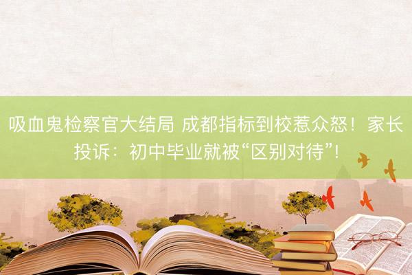 吸血鬼检察官大结局 成都指标到校惹众怒！家长投诉：初中毕业就被“区别对待”!