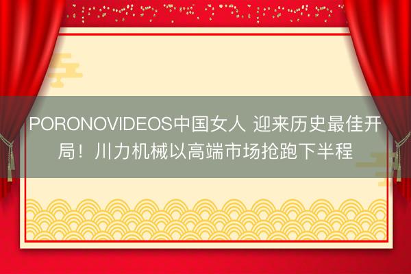 PORONOVIDEOS中国女人 迎来历史最佳开局！川力机械以高端市场抢跑下半程