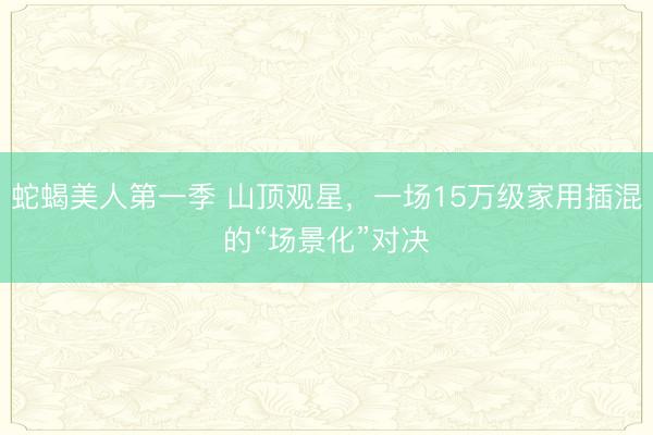 蛇蝎美人第一季 山顶观星，一场15万级家用插混的“场景化”对决