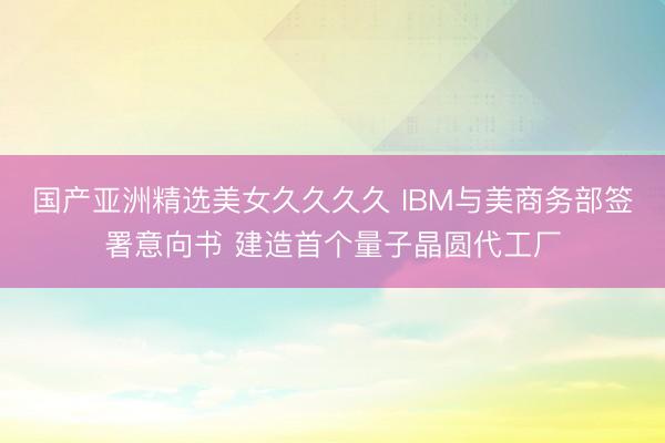 国产亚洲精选美女久久久久 IBM与美商务部签署意向书 建造首个量子晶圆代工厂