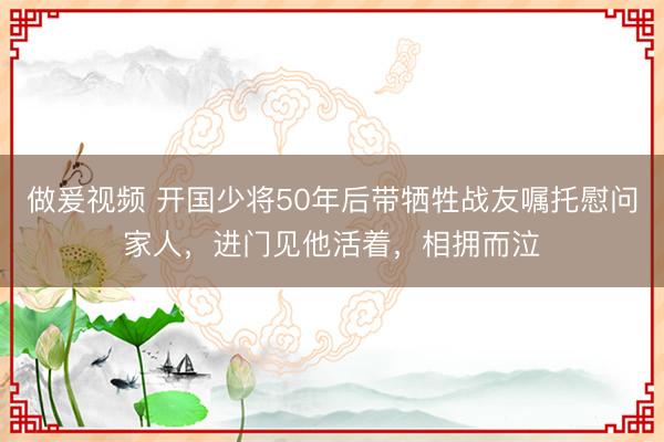 做爰视频 开国少将50年后带牺牲战友嘱托慰问家人，进门见他活着，相拥而泣