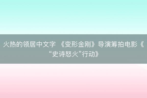 火热的领居中文字 《变形金刚》导演筹拍电影《“史诗怒火”行动》