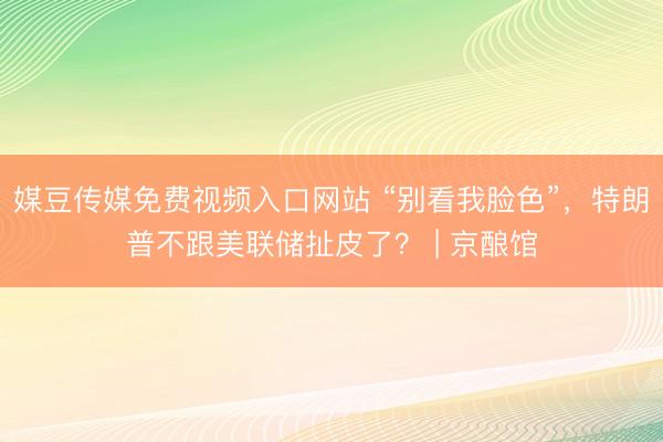 媒豆传媒免费视频入口网站 “别看我脸色”，特朗普不跟美联储扯皮了？ | 京酿馆