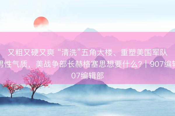又粗又硬又爽 “清洗”五角大楼、重塑美国军队与男性气质，美战争部长赫格塞思想要什么?｜907编辑部